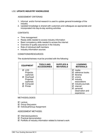 CBC Tour Guiding Services NC II -27-
LO2. UPDATE INDUSTRY KNOWLEDGE
ASSESSMENT CRITERIAS
1. Informal and/or formal research is used to update general knowledge of the
industry
2. Updated knowledge is shared with customers and colleagues as appropriate and
incorporated into day-to-day working activities
CONTENTS:
 Time management
 Ready skills needed to access industry information
 Basic competency skills needed to access the internet
 Overview of quality assurance in the industry
 Role of individual staff members
 Industry information sources
CONDITIONS/RESOURCES:
The students/trainees must be provided with the following:
EQUIPMENT
TOOLS AND
ACCESSORIES
SUPPLIES &
MATERIALS
LEARNING
MATERIALS
 LCD
Projector
(optional)
 Overhead
Projector
(optional)
 Computer
 Printer
 media
 reference books
 libraries
 unions
 industry
associations
 industry journals
 internet
 personal
observation and
experience
METHODOLOGIES:
 Lecture
 Group Discussion
 Individual/Group Assignment
ASSESSMENT METHODS:
 Interview/questions
 Practical demonstration
 Portfolio of industry information related to trainee’s work
 