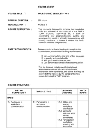 COURSE DESIGN
COURSE TITLE : TOUR GUIDING SERVICES – NC II
NOMINAL DURATION : 196 hours
QUALIFICATION : NC level II
COURSE DESCRIPTION : This course is designed to enhance the knowledge,
skills and attitudes of an individual in the field of
TOUR GUIDING SERVICES NC II such as
coordinating tour program/itinerary; guiding and
accompanying tourist in a locality in accordance with
industry standards. It covers It covers the basic,
common and core competencies.
ENTRY REQUIREMENTS : Trainees or students wishing to gain entry into this
course should possess the following requirements:
 can communicate by oral and written language;
 physically and mentally able;
 with good moral character; and
 Can perform basic mathematical computation.
This list does not include specific institutional
requirements such as educational attainment,
appropriate work experience, and others that may be
required of the trainees by the school or training
center delivering the TVET program.
COURSE STRUCTURE:
UNIT OF
COMPETENCY
MODULE TITLE
LEARNING
OUTCOME
NO. OF
HOURS
BASIC
1. Participate in
workplace
communication
1.1 Participating in
workplace
communication
1.1.1 Obtain and
convey
workplace
information
1.1.2 Complete
relevant work
related
documents
1.1.3 Participate in
workplace
meeting and
discussion
6
 