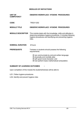 CBC Tour Guiding Services NC II -28-
MODULES OF INSTUCTIONS
UNIT OF
COMPETENCY
OBSERVE WORKPLACE HYGIENE PROCEDURES
CODE TRS311202
MODULE TITLE OBSERVE WORKPLACE HYGIENE PROCEDURES
MODULE DESCRIPTOR This module deals with the knowledge, skills and attitudes in
observing workplace hygiene procedures. It includes following
hygiene procedures and identifying and preventing hygiene
risks.
NOMINAL DURATION 2 hours
PREREQUISITE Trainees or students should possess the following
requirements:
 can communicate by oral and written language;
 physically and mentally able;
 with good moral character; and
 Can perform basic mathematical computation.
SUMMARY OF LEARNING OUTCOMES :
Upon completion of this module the students/trainees will be able to:
LO1. Follow hygiene procedures
LO2. Identify and prevent hygiene risks
 