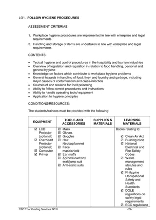 CBC Tour Guiding Services NC II -29-
LO1. FOLLOW HYGIENE PROCEDURES
ASSESSMENT CRITERIAS
1. Workplace hygiene procedures are implemented in line with enterprise and legal
requirements
2. Handling and storage of items are undertaken in line with enterprise and legal
requirements
CONTENTS:
 Typical hygiene and control procedures in the hospitality and tourism industries
 Overview of legislation and regulation in relation to food handling, personal and
general hygiene
 Knowledge on factors which contribute to workplace hygiene problems
 General hazards in handling of food, linen and laundry and garbage, including
major causes of contamination and cross-infection
 Sources of and reasons for food poisoning
 Ability to follow correct procedures and instructions
 Ability to handle operating tools/ equipment
 Application to hygiene principles
CONDITIONS/RESOURCES:
The students/trainees must be provided with the following:
EQUIPMENT
TOOLS AND
ACCESSORIES
SUPPLIES &
MATERIALS
LEARNING
MATERIALS
 LCD
Projector
(optional)
 Overhead
Projector
(optional)
 Computer
 Printer
 Mask
 Gloves
 Goggles
 Hair
Net/cap/bonnet
 Face
mask/shield
 Ear muffs
 Apron/Gown/cov
erall/jump suit
 Anti-static suits
Books relating to:
 Clean Air Act
 Building code
 National
Electrical and
Fire Safety
Codes
 Waste
management
statutes and
rules
 Philippine
Occupational
Safety and
Health
Standards
 DOLE
regulations on
safety legal
requirements
 ECC regulations
 