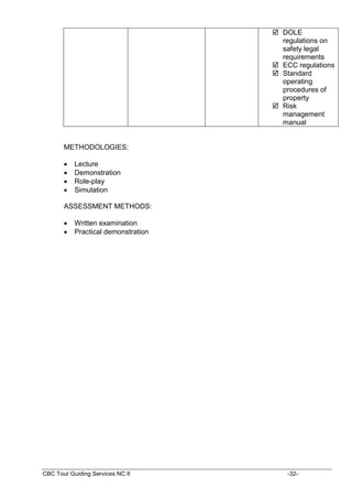 CBC Tour Guiding Services NC II -32-
 DOLE
regulations on
safety legal
requirements
 ECC regulations
 Standard
operating
procedures of
property
 Risk
management
manual
METHODOLOGIES:
 Lecture
 Demonstration
 Role-play
 Simulation
ASSESSMENT METHODS:
 Written examination
 Practical demonstration
 