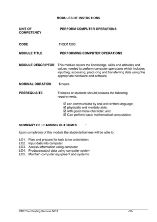 CBC Tour Guiding Services NC II -33-
MODULES OF INSTUCTIONS
UNIT OF
COMPETENCY
PERFORM COMPUTER OPERATIONS
CODE TRS311203
MODULE TITLE PERFORMING COMPUTER OPERATIONS
MODULE DESCRIPTOR This module covers the knowledge, skills and attitudes and
values needed to perform computer operations which includes
inputting, accessing, producing and transferring data using the
appropriate hardware and software
NOMINAL DURATION 6 hours
PREREQUISITE Trainees or students should possess the following
requirements:
 can communicate by oral and written language;
 physically and mentally able;
 with good moral character; and
 Can perform basic mathematical computation.
SUMMARY OF LEARNING OUTCOMES :
Upon completion of this module the students/trainees will be able to:
LO1. Plan and prepare for task to be undertaken
LO2. Input data into computer
LO3. Access information using computer
LO4. Produce/output data using computer system
LO5. Maintain computer equipment and systems
 