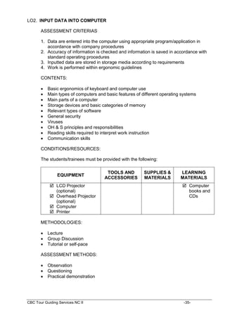 CBC Tour Guiding Services NC II -35-
LO2. INPUT DATA INTO COMPUTER
ASSESSMENT CRITERIAS
1. Data are entered into the computer using appropriate program/application in
accordance with company procedures
2. Accuracy of information is checked and information is saved in accordance with
standard operating procedures
3. Inputted data are stored in storage media according to requirements
4. Work is performed within ergonomic guidelines
CONTENTS:
 Basic ergonomics of keyboard and computer use
 Main types of computers and basic features of different operating systems
 Main parts of a computer
 Storage devices and basic categories of memory
 Relevant types of software
 General security
 Viruses
 OH & S principles and responsibilities
 Reading skills required to interpret work instruction
 Communication skills
CONDITIONS/RESOURCES:
The students/trainees must be provided with the following:
EQUIPMENT
TOOLS AND
ACCESSORIES
SUPPLIES &
MATERIALS
LEARNING
MATERIALS
 LCD Projector
(optional)
 Overhead Projector
(optional)
 Computer
 Printer
 Computer
books and
CDs
METHODOLOGIES:
 Lecture
 Group Discussion
 Tutorial or self-pace
ASSESSMENT METHODS:
 Observation
 Questioning
 Practical demonstration
 