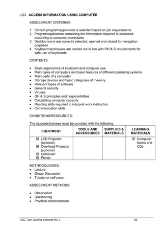 CBC Tour Guiding Services NC II -36-
LO3. ACCESS INFORMATION USING COMPUTER
ASSESSMENT CRITERIAS
1. Correct program/application is selected based on job requirements
2. Program/application containing the information required is accessed
according to company procedures
3. Desktop icons are correctly selected, opened and closed for navigation
purposes
4. Keyboard techniques are carried out in line with OH & S requirements for
safe use of keyboards
CONTENTS:
 Basic ergonomics of keyboard and computer use
 Main types of computers and basic features of different operating systems
 Main parts of a computer
 Storage devices and basic categories of memory
 Relevant types of software
 General security
 Viruses
 OH & S principles and responsibilities
 Calculating computer capacity
 Reading skills required to interpret work instruction
 Communication skills
CONDITIONS/RESOURCES:
The students/trainees must be provided with the following:
EQUIPMENT
TOOLS AND
ACCESSORIES
SUPPLIES &
MATERIALS
LEARNING
MATERIALS
 LCD Projector
(optional)
 Overhead Projector
(optional)
 Computer
 Printer
 Computer
books and
CDs
METHODOLOGIES:
 Lecture
 Group Discussion
 Tutorial or self-pace
ASSESSMENT METHODS:
 Observation
 Questioning
 Practical demonstration
 