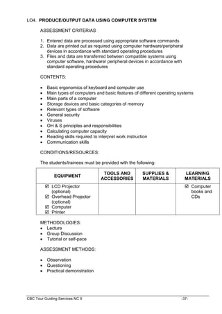 CBC Tour Guiding Services NC II -37-
LO4. PRODUCE/OUTPUT DATA USING COMPUTER SYSTEM
ASSESSMENT CRITERIAS
1. Entered data are processed using appropriate software commands
2. Data are printed out as required using computer hardware/peripheral
devices in accordance with standard operating procedures
3. Files and data are transferred between compatible systems using
computer software, hardware/ peripheral devices in accordance with
standard operating procedures
CONTENTS:
 Basic ergonomics of keyboard and computer use
 Main types of computers and basic features of different operating systems
 Main parts of a computer
 Storage devices and basic categories of memory
 Relevant types of software
 General security
 Viruses
 OH & S principles and responsibilities
 Calculating computer capacity
 Reading skills required to interpret work instruction
 Communication skills
CONDITIONS/RESOURCES:
The students/trainees must be provided with the following:
METHODOLOGIES:
 Lecture
 Group Discussion
 Tutorial or self-pace
ASSESSMENT METHODS:
 Observation
 Questioning
 Practical demonstration
EQUIPMENT
TOOLS AND
ACCESSORIES
SUPPLIES &
MATERIALS
LEARNING
MATERIALS
 LCD Projector
(optional)
 Overhead Projector
(optional)
 Computer
 Printer
 Computer
books and
CDs
 