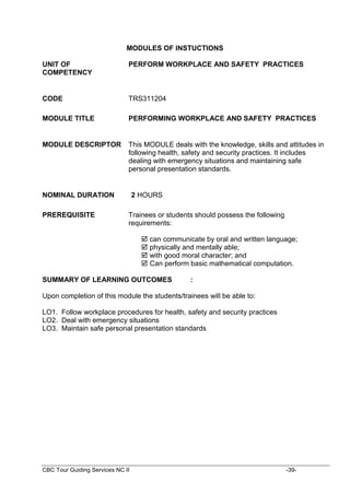 CBC Tour Guiding Services NC II -39-
MODULES OF INSTUCTIONS
UNIT OF
COMPETENCY
PERFORM WORKPLACE AND SAFETY PRACTICES
CODE TRS311204
MODULE TITLE PERFORMING WORKPLACE AND SAFETY PRACTICES
MODULE DESCRIPTOR This MODULE deals with the knowledge, skills and attitudes in
following health, safety and security practices. It includes
dealing with emergency situations and maintaining safe
personal presentation standards.
NOMINAL DURATION 2 HOURS
PREREQUISITE Trainees or students should possess the following
requirements:
 can communicate by oral and written language;
 physically and mentally able;
 with good moral character; and
 Can perform basic mathematical computation.
SUMMARY OF LEARNING OUTCOMES :
Upon completion of this module the students/trainees will be able to:
LO1. Follow workplace procedures for health, safety and security practices
LO2. Deal with emergency situations
LO3. Maintain safe personal presentation standards
 