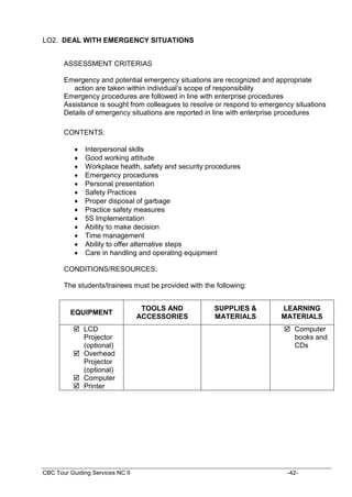 CBC Tour Guiding Services NC II -42-
LO2. DEAL WITH EMERGENCY SITUATIONS
ASSESSMENT CRITERIAS
Emergency and potential emergency situations are recognized and appropriate
action are taken within individual’s scope of responsibility
Emergency procedures are followed in line with enterprise procedures
Assistance is sought from colleagues to resolve or respond to emergency situations
Details of emergency situations are reported in line with enterprise procedures
CONTENTS:
 Interpersonal skills
 Good working attitude
 Workplace health, safety and security procedures
 Emergency procedures
 Personal presentation
 Safety Practices
 Proper disposal of garbage
 Practice safety measures
 5S Implementation
 Ability to make decision
 Time management
 Ability to offer alternative steps
 Care in handling and operating equipment
CONDITIONS/RESOURCES:
The students/trainees must be provided with the following:
EQUIPMENT
TOOLS AND
ACCESSORIES
SUPPLIES &
MATERIALS
LEARNING
MATERIALS
 LCD
Projector
(optional)
 Overhead
Projector
(optional)
 Computer
 Printer
 Computer
books and
CDs
 
