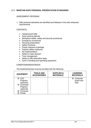 CBC Tour Guiding Services NC II -44-
LO 3. MAINTAIN SAFE PERSONAL PRESENTATION STANDARDS
ASSESSMENT CRITERIAS
1. Safe personal standards are identified and followed in line with enterprise
requirements
CONTENTS:
 Interpersonal skills
 Good working attitude
 Workplace health, safety and security procedures
 Emergency procedures
 Personal presentation
 Safety Practices
 Proper disposal of garbage
 Practice safety measures
 5S Implementation
 Ability to make decision
 Time management
 Ability to offer alternative steps
 Care in handling and operating equipment
CONDITIONS/RESOURCES:
The students/trainees must be provided with the following:
EQUIPMENT
TOOLS AND
ACCESSORIES
SUPPLIES &
MATERIALS
LEARNING
MATERIALS
 LCD
Projector
(optional)
 Overhead
Projector
(optional)
 Computer
 Printer
 Computer
books and
CDs
 
