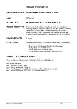 CBC Tour Guiding Services -46-
MODULES OF INSTUCTIONS
UNIT OF COMPETENCY PROVIDE EFFECTIVE CUSTOMER SERVICE
CODE TRS311205
MODULE TITLE PROVIDING EFFECTIVE CUSTOMER SERVICE
MODULE DESCRIPTOR This module deals with the knowledge, skills and attitudes in
providing effective customer service. It includes greeting customer,
identifying customer needs, delivering service to customer,
handling queries through telephone, fax machine, internet and
email and handling complaints, evaluation and recommendation.
NOMINAL DURATION 6 hours
PREREQUISITE Trainees or students should possess the following requirements:
 can communicate by oral and written language;
 physically and mentally able;
 with good moral character; and
 Can perform basic mathematical computation.
SUMMARY OF LEARNING OUTCOMES :
Upon completion of this module the students/trainees will be able to:
LO1. Greet customer
LO2. Identify customer needs
LO3. Deliver service to customer
LO4. Handle queries through telephone, fax machine, internet and email
LO5. Handle complaints, evaluation and recommendations
 