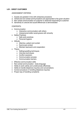 CBC Tour Guiding Services NC II -47-
LO1. GREET CUSTOMER
ASSESSMENT CRITERIA
1. Guests are greeted in line with enterprise procedure
2. Verbal and non-verbal communications are appropriate to the given situation
3. Non verbal communication of customer is observed responding to customer
4. Sensitivity to cultural and social differences is demonstrated
CONTENTS:
 Communication
 Interactive communication with others
 Interpersonal skills/ social graces with sincerity
 Safety Practices
 Safe work practices
 Personal hygiene
 Attitude
 Attentive, patient and cordial
 Eye-to-eye contact
 Maintain teamwork and cooperation
 Theory
 Selling/upselling techniques
 Interview techniques
 Conflict resolution
 Communication process
 Communication barriers
 Effective communication skills
 Non-verbal communication - body language
 Ability to work calmly and unobtrusively effectively
 Ability to handle telephone inquiries and conversations
 Correct procedure in handling telephone inquiries
 Proper way of handling complaints
 