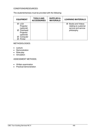 CBC Tour Guiding Services NC II -48-
CONDITIONS/RESOURCES:
The students/trainees must be provided with the following:
EQUIPMENT
TOOLS AND
ACCESSORIES
SUPPLIES &
MATERIALS
LEARNING MATERIALS
 LCD
Projector
(optional)
 Overhead
Projector
(optional)
 Computer
 Printer
 Books and Videos
relating to customer
service and service
philosophy
METHODOLOGIES:
 Lecture
 Demonstration
 Role-play
 Simulation
ASSESSMENT METHODS:
 Written examination
 Practical demonstration
 