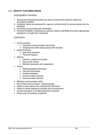 CBC Tour Guiding Services NC II -49-
LO2. IDENTIFY CUSTOMER NEEDS
ASSESSMENT CRITERIA
1. Appropriate interpersonal skills are used to ensure that customer needs are
accurately identified
2. Customer needs are assessed for urgency so that priority for service delivery can be
identified
3. Customers are provided with information
4. Personal limitation in addressing customer needs is identified and where appropriate,
assistance is sought from supervisor
CONTENTS:
 Communication
 Interactive communication with others
 Interpersonal skills/ social graces with sincerity
 Safety Practices
 Safe work practices
 Personal hygiene
 Attitude
 Attentive, patient and cordial
 Eye-to-eye contact
 Maintain teamwork and cooperation
 Theory
 Selling/upselling techniques
 Interview techniques
 Conflict resolution
 Communication process
 Communication barriers
 Effective communication skills
 Non-verbal communication - body language
 Ability to work calmly and unobtrusively effectively
 Ability to handle telephone inquiries and conversations
 Correct procedure in handling telephone inquiries
 Proper way of handling complaints
 