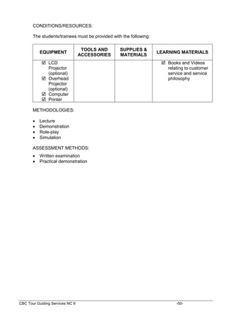 CBC Tour Guiding Services NC II -50-
CONDITIONS/RESOURCES:
The students/trainees must be provided with the following:
EQUIPMENT
TOOLS AND
ACCESSORIES
SUPPLIES &
MATERIALS
LEARNING MATERIALS
 LCD
Projector
(optional)
 Overhead
Projector
(optional)
 Computer
 Printer
 Books and Videos
relating to customer
service and service
philosophy
METHODOLOGIES:
 Lecture
 Demonstration
 Role-play
 Simulation
ASSESSMENT METHODS:
 Written examination
 Practical demonstration
 