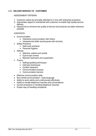 CBC Tour Guiding Services NC II -51-
LO3. DELIVER SERVICE TO CUSTOMER
ASSESSMENT CRITERIA
1. Customer needs are promptly attended to in line with enterprise procedure
2. Appropriate rapport is maintained with customer to enable high quality service
delivery
3. Opportunity to enhance the quality of service and products are taken wherever
possible
CONTENTS:
 Communication
 Interactive communication with others
 Interpersonal skills/ social graces with sincerity
 Safety Practices
 Safe work practices
 Personal hygiene
 Attitude
 Attentive, patient and cordial
 Eye-to-eye contact
 Maintain teamwork and cooperation
 Theory
 Selling/upselling techniques
 Interview techniques
 Conflict resolution
 Communication process
 Communication barriers
 Effective communication skills
 Non-verbal communication - body language
 Ability to work calmly and unobtrusively effectively
 Ability to handle telephone inquiries and conversations
 Correct procedure in handling telephone inquiries
 Proper way of handling complaints
 
