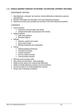 CBC Tour Guiding Services NC II -53-
LO4. HANDLE QUERIES THROUGH TELEPHONE, FAX MACHINE, INTERNET AND EMAIL
ASSESSMENT CRITERIA
1. Use telephone, computer, fax machine, internet efficiently to determine customer
requirements
2. Queries/ information are recorded in line with enterprise procedure
3. Queries are acted upon promptly and correctly in line with enterprise procedure
CONTENTS:
 Communication
 Interactive communication with others
 Interpersonal skills/ social graces with sincerity
 Safety Practices
 Safe work practices
 Personal hygiene
 Attitude
 Attentive, patient and cordial
 Eye-to-eye contact
 Maintain teamwork and cooperation
 Theory
 Selling/upselling techniques
 Interview techniques
 Conflict resolution
 Communication process
 Communication barriers
 Effective communication skills
 Non-verbal communication - body language
 Ability to work calmly and unobtrusively effectively
 Ability to handle telephone inquiries and conversations
 Correct procedure in handling telephone inquiries
 Proper way of handling complaints
 