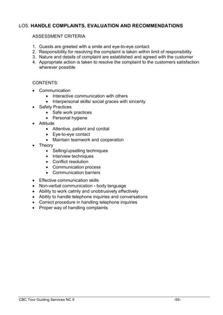 CBC Tour Guiding Services NC II -55-
LO5. HANDLE COMPLAINTS, EVALUATION AND RECOMMENDATIONS
ASSESSMENT CRITERIA
1. Guests are greeted with a smile and eye-to-eye contact
2. Responsibility for resolving the complaint is taken within limit of responsibility
3. Nature and details of complaint are established and agreed with the customer
4. Appropriate action is taken to resolve the complaint to the customers satisfaction
wherever possible
CONTENTS:
 Communication
 Interactive communication with others
 Interpersonal skills/ social graces with sincerity
 Safety Practices
 Safe work practices
 Personal hygiene
 Attitude
 Attentive, patient and cordial
 Eye-to-eye contact
 Maintain teamwork and cooperation
 Theory
 Selling/upselling techniques
 Interview techniques
 Conflict resolution
 Communication process
 Communication barriers
 Effective communication skills
 Non-verbal communication - body language
 Ability to work calmly and unobtrusively effectively
 Ability to handle telephone inquiries and conversations
 Correct procedure in handling telephone inquiries
 Proper way of handling complaints
 