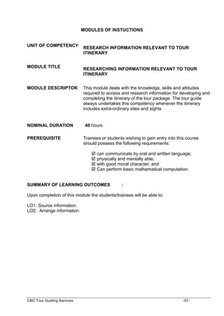 CBC Tour Guiding Services -57-
MODULES OF INSTUCTIONS
UNIT OF COMPETENCY
RESEARCH INFORMATION RELEVANT TO TOUR
ITINERARY
MODULE TITLE
RESEARCHING INFORMATION RELEVANT TO TOUR
ITINERARY
MODULE DESCRIPTOR This module deals with the knowledge, skills and attitudes
required to access and research information for developing and
completing the itinerary of the tour package. The tour guide
always undertakes this competency whenever the itinerary
includes extra-ordinary sites and sights
NOMINAL DURATION 40 hours
PREREQUISITE Trainees or students wishing to gain entry into this course
should possess the following requirements:
 can communicate by oral and written language;
 physically and mentally able;
 with good moral character; and
 Can perform basic mathematical computation.
SUMMARY OF LEARNING OUTCOMES :
Upon completion of this module the students/trainees will be able to:
LO1. Source information
LO2. Arrange information
 