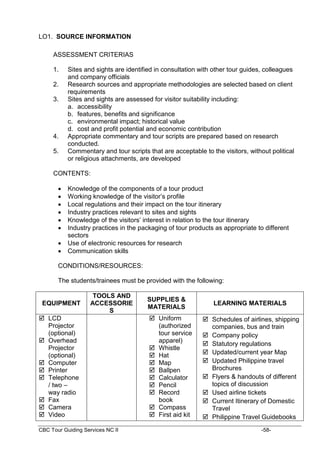 CBC Tour Guiding Services NC II -58-
LO1. SOURCE INFORMATION
ASSESSMENT CRITERIAS
1. Sites and sights are identified in consultation with other tour guides, colleagues
and company officials
2. Research sources and appropriate methodologies are selected based on client
requirements
3. Sites and sights are assessed for visitor suitability including:
a. accessibility
b. features, benefits and significance
c. environmental impact; historical value
d. cost and profit potential and economic contribution
4. Appropriate commentary and tour scripts are prepared based on research
conducted.
5. Commentary and tour scripts that are acceptable to the visitors, without political
or religious attachments, are developed
CONTENTS:
 Knowledge of the components of a tour product
 Working knowledge of the visitor’s profile
 Local regulations and their impact on the tour itinerary
 Industry practices relevant to sites and sights
 Knowledge of the visitors’ interest in relation to the tour itinerary
 Industry practices in the packaging of tour products as appropriate to different
sectors
 Use of electronic resources for research
 Communication skills
CONDITIONS/RESOURCES:
The students/trainees must be provided with the following:
EQUIPMENT
TOOLS AND
ACCESSORIE
S
SUPPLIES &
MATERIALS
LEARNING MATERIALS
 LCD
Projector
(optional)
 Overhead
Projector
(optional)
 Computer
 Printer
 Telephone
/ two –
way radio
 Fax
 Camera
 Video
 Uniform
(authorized
tour service
apparel)
 Whistle
 Hat
 Map
 Ballpen
 Calculator
 Pencil
 Record
book
 Compass
 First aid kit
 Schedules of airlines, shipping
companies, bus and train
 Company policy
 Statutory regulations
 Updated/current year Map
 Updated Philippine travel
Brochures
 Flyers & handouts of different
topics of discussion
 Used airline tickets
 Current Itinerary of Domestic
Travel
 Philippine Travel Guidebooks
 