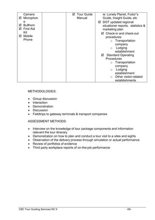 CBC Tour Guiding Services NC II -59-
Camera
 Microphon
e
 Bullhorn
 First Aid
Kit
 Mobile
Phone
 Tour Guide
Manual
ie: Lonely Planet, Fodor”s
Guide, Insight Guide, etc
 DOT updated regional
situationer reports, statistics &
marketing plan
 Check-in and check-out
procedures
o Transportation
company
o Lodging
establishment
 Standard Operating
Procedures
o Transportation
company
o Lodging
establishment
o Other visitor-related
establishments
METHODOLOGIES:
 Group discussion
 Interaction
 Demonstration
 Discussion
 Fieldtrips to gateway terminals & transport companies
ASSESSMENT METHODS:
 Interview on the knowledge of tour package components and information
relevant the tour itinerary
 Demonstration on how to plan and conduct a tour visit to a sites and sights
 Observation of the delivery process through simulation or actual performance
 Review of portfolios of evidence
 Third party workplace reports of on-the-job performance
 