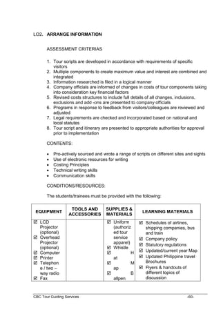 CBC Tour Guiding Services -60-
LO2. ARRANGE INFORMATION
ASSESSMENT CRITERIAS
1. Tour scripts are developed in accordance with requirements of specific
visitors
2. Multiple components to create maximum value and interest are combined and
integrated
3. Information researched is filed in a logical manner
4. Company officials are informed of changes in costs of tour components taking
into consideration key financial factors
5. Revised costs structures to include full details of all changes, inclusions,
exclusions and add -ons are presented to company officials
6. Programs in response to feedback from visitors/colleagues are reviewed and
adjusted
7. Legal requirements are checked and incorporated based on national and
local statutes
8. Tour script and itinerary are presented to appropriate authorities for approval
prior to implementation
CONTENTS:
 Pro-actively sourced and wrote a range of scripts on different sites and sights
 Use of electronic resources for writing
 Costing Principles
 Technical writing skills
 Communication skills
CONDITIONS/RESOURCES:
The students/trainees must be provided with the following:
EQUIPMENT
TOOLS AND
ACCESSORIES
SUPPLIES &
MATERIALS
LEARNING MATERIALS
 LCD
Projector
(optional)
 Overhead
Projector
(optional)
 Computer
 Printer
 Telephon
e / two –
way radio
 Fax
 Uniform
(authoriz
ed tour
service
apparel)
 Whistle
 H
at
 M
ap
 B
allpen
 Schedules of airlines,
shipping companies, bus
and train
 Company policy
 Statutory regulations
 Updated/current year Map
 Updated Philippine travel
Brochures
 Flyers & handouts of
different topics of
discussion
 