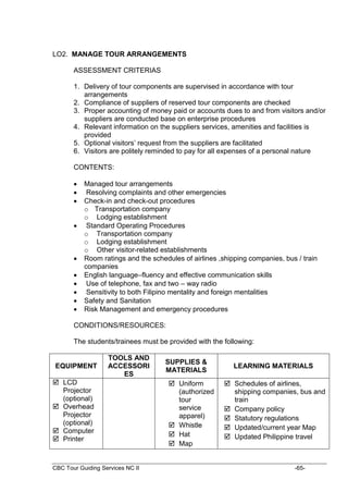 CBC Tour Guiding Services NC II -65-
LO2. MANAGE TOUR ARRANGEMENTS
ASSESSMENT CRITERIAS
1. Delivery of tour components are supervised in accordance with tour
arrangements
2. Compliance of suppliers of reserved tour components are checked
3. Proper accounting of money paid or accounts dues to and from visitors and/or
suppliers are conducted base on enterprise procedures
4. Relevant information on the suppliers services, amenities and facilities is
provided
5. Optional visitors’ request from the suppliers are facilitated
6. Visitors are politely reminded to pay for all expenses of a personal nature
CONTENTS:
 Managed tour arrangements
 Resolving complaints and other emergencies
 Check-in and check-out procedures
o Transportation company
o Lodging establishment
 Standard Operating Procedures
o Transportation company
o Lodging establishment
o Other visitor-related establishments
 Room ratings and the schedules of airlines ,shipping companies, bus / train
companies
 English language–fluency and effective communication skills
 Use of telephone, fax and two – way radio
 Sensitivity to both Filipino mentality and foreign mentalities
 Safety and Sanitation
 Risk Management and emergency procedures
CONDITIONS/RESOURCES:
The students/trainees must be provided with the following:
EQUIPMENT
TOOLS AND
ACCESSORI
ES
SUPPLIES &
MATERIALS
LEARNING MATERIALS
 LCD
Projector
(optional)
 Overhead
Projector
(optional)
 Computer
 Printer
 Uniform
(authorized
tour
service
apparel)
 Whistle
 Hat
 Map
 Schedules of airlines,
shipping companies, bus and
train
 Company policy
 Statutory regulations
 Updated/current year Map
 Updated Philippine travel
 