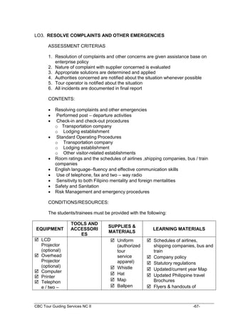 CBC Tour Guiding Services NC II -67-
LO3. RESOLVE COMPLAINTS AND OTHER EMERGENCIES
ASSESSMENT CRITERIAS
1. Resolution of complaints and other concerns are given assistance base on
enterprise policy
2. Nature of complaint with supplier concerned is evaluated
3. Appropriate solutions are determined and applied
4. Authorities concerned are notified about the situation whenever possible
5. Tour operator is notified about the situation
6. All incidents are documented in final report
CONTENTS:
 Resolving complaints and other emergencies
 Performed post – departure activities
 Check-in and check-out procedures
o Transportation company
o Lodging establishment
 Standard Operating Procedures
o Transportation company
o Lodging establishment
o Other visitor-related establishments
 Room ratings and the schedules of airlines ,shipping companies, bus / train
companies
 English language–fluency and effective communication skills
 Use of telephone, fax and two – way radio
 Sensitivity to both Filipino mentality and foreign mentalities
 Safety and Sanitation
 Risk Management and emergency procedures
CONDITIONS/RESOURCES:
The students/trainees must be provided with the following:
EQUIPMENT
TOOLS AND
ACCESSORI
ES
SUPPLIES &
MATERIALS
LEARNING MATERIALS
 LCD
Projector
(optional)
 Overhead
Projector
(optional)
 Computer
 Printer
 Telephon
e / two –
 Uniform
(authorized
tour
service
apparel)
 Whistle
 Hat
 Map
 Ballpen
 Schedules of airlines,
shipping companies, bus and
train
 Company policy
 Statutory regulations
 Updated/current year Map
 Updated Philippine travel
Brochures
 Flyers & handouts of
 