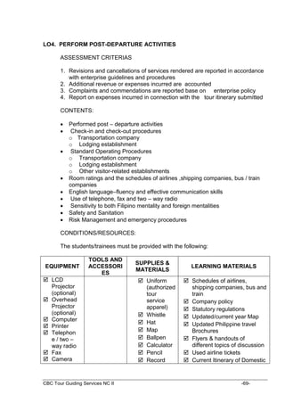 CBC Tour Guiding Services NC II -69-
LO4. PERFORM POST-DEPARTURE ACTIVITIES
ASSESSMENT CRITERIAS
1. Revisions and cancellations of services rendered are reported in accordance
with enterprise guidelines and procedures
2. Additional revenue or expenses incurred are accounted
3. Complaints and commendations are reported base on enterprise policy
4. Report on expenses incurred in connection with the tour itinerary submitted
CONTENTS:
 Performed post – departure activities
 Check-in and check-out procedures
o Transportation company
o Lodging establishment
 Standard Operating Procedures
o Transportation company
o Lodging establishment
o Other visitor-related establishments
 Room ratings and the schedules of airlines ,shipping companies, bus / train
companies
 English language–fluency and effective communication skills
 Use of telephone, fax and two – way radio
 Sensitivity to both Filipino mentality and foreign mentalities
 Safety and Sanitation
 Risk Management and emergency procedures
CONDITIONS/RESOURCES:
The students/trainees must be provided with the following:
EQUIPMENT
TOOLS AND
ACCESSORI
ES
SUPPLIES &
MATERIALS
LEARNING MATERIALS
 LCD
Projector
(optional)
 Overhead
Projector
(optional)
 Computer
 Printer
 Telephon
e / two –
way radio
 Fax
 Camera
 Uniform
(authorized
tour
service
apparel)
 Whistle
 Hat
 Map
 Ballpen
 Calculator
 Pencil
 Record
 Schedules of airlines,
shipping companies, bus and
train
 Company policy
 Statutory regulations
 Updated/current year Map
 Updated Philippine travel
Brochures
 Flyers & handouts of
different topics of discussion
 Used airline tickets
 Current Itinerary of Domestic
 