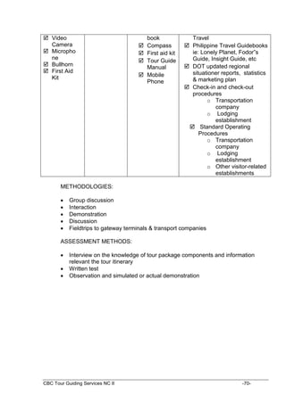 CBC Tour Guiding Services NC II -70-
 Video
Camera
 Micropho
ne
 Bullhorn
 First Aid
Kit
book
 Compass
 First aid kit
 Tour Guide
Manual
 Mobile
Phone
Travel
 Philippine Travel Guidebooks
ie: Lonely Planet, Fodor”s
Guide, Insight Guide, etc
 DOT updated regional
situationer reports, statistics
& marketing plan
 Check-in and check-out
procedures
o Transportation
company
o Lodging
establishment
 Standard Operating
Procedures
o Transportation
company
o Lodging
establishment
o Other visitor-related
establishments
METHODOLOGIES:
 Group discussion
 Interaction
 Demonstration
 Discussion
 Fieldtrips to gateway terminals & transport companies
ASSESSMENT METHODS:
 Interview on the knowledge of tour package components and information
relevant the tour itinerary
 Written test
 Observation and simulated or actual demonstration
 