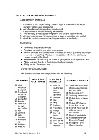 CBC Tour Guiding Services NC II -72-
LO1. PERFORM PRE-ARRIVAL ACTIVITIES
ASSESSMENT CRITERIAS
1. Composition and responsibility of the tour guide are determined as per
company policies and procedures
2. Arrival and departure schedules are checked
3. Reservations of the tour itinerary are checked
4. Tour itinerary is checked for compliance with visitors’ requirements
5. All reservations made by tour operator or local organization are verified
6. Guide kit, cash advance and exchange vouchers are collected
CONTENTS:
 Performed pre-arrival activities
 Resolved complaints and other emergencies
 Tourism services and local facilities of interest to visitors (currency exchange
locations, tour booking offices, accommodation, attractions, banks, dry
cleaners, medical facilities)
 Knowledge of the form of government or geo-politics but not political ideas
 Ability to speak fluently In English and the local dialects
 Ability to use office equipment
CONDITIONS/RESOURCES:
The students/trainees must be provided with the following:
EQUIPMENT
TOOLS AND
ACCESSORIES
SUPPLIES &
MATERIALS
LEARNING MATERIALS
 LCD
Projector
(optional)
 Overhead
Projector
(optional)
 Computer
 Printer
 Telephon
e / two –
way radio
 Fax
 Camera
 Video
Camera
 Micropho
ne
 Bullhorn
 First Aid
 Uniform
(authorized
tour
service
apparel)
 Whistle
 Hat
 Map
 Ballpen
 Calculator
 Pencil
 Record
book
 Compass
 First aid kit
 Tour Guide
Manual
 Schedules of airlines,
shipping companies,
bus and train
 Company policy
 Statutory regulations
 Updated/current year
Map
 Updated Philippine
travel Brochures
 Flyers & handouts of
different topics of
discussion
 Used airline tickets
 Current Itinerary of
Domestic Travel
 Philippine Travel
Guidebooks ie:
 
