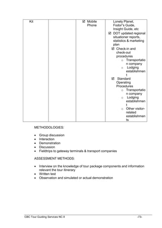 CBC Tour Guiding Services NC II -73-
Kit  Mobile
Phone
Lonely Planet,
Fodor”s Guide,
Insight Guide, etc
 DOT updated regional
situationer reports,
statistics & marketing
plan
 Check-in and
check-out
procedures
o Transportatio
n company
o Lodging
establishmen
t
 Standard
Operating
Procedures
o Transportatio
n company
o Lodging
establishmen
t
o Other visitor-
related
establishmen
ts
METHODOLOGIES:
 Group discussion
 Interaction
 Demonstration
 Discussion
 Fieldtrips to gateway terminals & transport companies
ASSESSMENT METHODS:
 Interview on the knowledge of tour package components and information
relevant the tour itinerary
 Written test
 Observation and simulated or actual demonstration
 