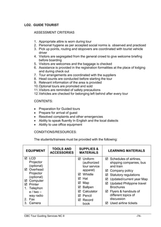 CBC Tour Guiding Services NC II -74-
LO2. GUIDE TOURIST
ASSESSMENT CRITERIAS
1. Appropriate attire is worn during tour
2. Personal hygiene as per accepted social norms is observed and practiced
3. Pick up points, routing and stopovers are coordinated with tourist vehicle
driver
4. Visitors are segregated from the general crowd to give welcome briefing
before boarding
5. Visitors are welcomes and the baggage is checked
6. Assistance is provided in the registration formalities at the place of lodging
and during check out
7. Tour arrangements are coordinated with the suppliers
8. Head counts are conducted before starting the tour
9. Relevant information of the area is provided
10.Optional tours are promoted and sold
11.Visitors are reminded of safety precautions
12.Vehicles are checked for belonging left behind after every tour
CONTENTS:
 Preparation for Guided tours
 Prepare for arrival of guest
 Resolved complaints and other emergencies
 Ability to speak fluently In English and the local dialects
 Ability to use office equipment
CONDITIONS/RESOURCES:
The students/trainees must be provided with the following:
EQUIPMENT
TOOLS AND
ACCESSORIES
SUPPLIES &
MATERIALS
LEARNING MATERIALS
 LCD
Projector
(optional)
 Overhead
Projector
(optional)
 Computer
 Printer
1. Telephon
e / two –
way radio
2. Fax
3. Camera
 Uniform
(authorized
tour service
apparel)
 Whistle
 Hat
 Map
 Ballpen
 Calculator
 Pencil
 Record
book
 Schedules of airlines,
shipping companies, bus
and train
 Company policy
 Statutory regulations
 Updated/current year Map
 Updated Philippine travel
Brochures
 Flyers & handouts of
different topics of
discussion
 Used airline tickets
 
