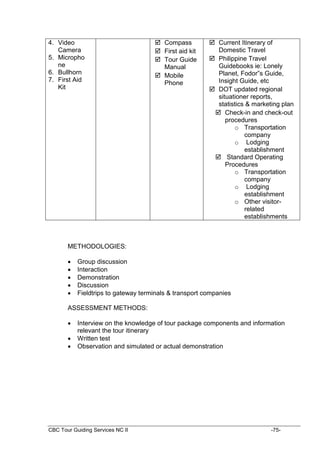 CBC Tour Guiding Services NC II -75-
4. Video
Camera
5. Micropho
ne
6. Bullhorn
7. First Aid
Kit
 Compass
 First aid kit
 Tour Guide
Manual
 Mobile
Phone
 Current Itinerary of
Domestic Travel
 Philippine Travel
Guidebooks ie: Lonely
Planet, Fodor”s Guide,
Insight Guide, etc
 DOT updated regional
situationer reports,
statistics & marketing plan
 Check-in and check-out
procedures
o Transportation
company
o Lodging
establishment
 Standard Operating
Procedures
o Transportation
company
o Lodging
establishment
o Other visitor-
related
establishments
METHODOLOGIES:
 Group discussion
 Interaction
 Demonstration
 Discussion
 Fieldtrips to gateway terminals & transport companies
ASSESSMENT METHODS:
 Interview on the knowledge of tour package components and information
relevant the tour itinerary
 Written test
 Observation and simulated or actual demonstration
 