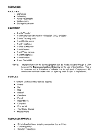 RESOURCES:
FACILITIES
 Workshop
 Laboratory
 Audio-visual room
 Lecture room
 Storage/stock room
EQUIPMENT
 2 units Vehicle*
 1 unit Computer with internet connection & LCD projector
 2 units Two-way radio
 1 unit Mobile phone
 1 unit Telephone
 1 unit Fax Machine
 1 unit Camera
 1 unit Video camera
 1 unit Microphone
 1 unit Bullhorn
 2 sets First aid kit
*NOTE: Implementation of the training program can be made possible through a MOA
between the Training school and Industry for the use of the facilities. This is
in response to the limitations of schools due to high cost of equipment. Air-
conditioned vehicles can be hired on a per trip basis subject to requirement.
SUPPLIES
 Uniform (authorized tour service apparel)
 Whistle
 Hat
 Map
 Ballpen
 Calculator
 Pencil
 Record book
 Compass
 First aid kit
 Tour Guide Manual
 Mobile Phone
RESOURCES/MANUALS
 Schedules of airlines, shipping companies, bus and train
 Company policy
 Statutory regulations
 
