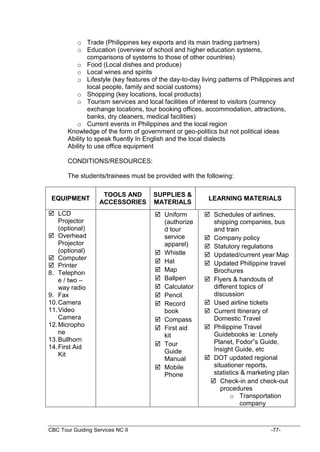 CBC Tour Guiding Services NC II -77-
o Trade (Philippines key exports and its main trading partners)
o Education (overview of school and higher education systems,
comparisons of systems to those of other countries)
o Food (Local dishes and produce)
o Local wines and spirits
o Lifestyle (key features of the day-to-day living patterns of Philippines and
local people, family and social customs)
o Shopping (key locations, local products)
o Tourism services and local facilities of interest to visitors (currency
exchange locations, tour booking offices, accommodation, attractions,
banks, dry cleaners, medical facilities)
o Current events in Philippines and the local region
Knowledge of the form of government or geo-politics but not political ideas
Ability to speak fluently In English and the local dialects
Ability to use office equipment
CONDITIONS/RESOURCES:
The students/trainees must be provided with the following:
EQUIPMENT
TOOLS AND
ACCESSORIES
SUPPLIES &
MATERIALS
LEARNING MATERIALS
 LCD
Projector
(optional)
 Overhead
Projector
(optional)
 Computer
 Printer
8. Telephon
e / two –
way radio
9. Fax
10.Camera
11.Video
Camera
12.Micropho
ne
13.Bullhorn
14.First Aid
Kit
 Uniform
(authorize
d tour
service
apparel)
 Whistle
 Hat
 Map
 Ballpen
 Calculator
 Pencil
 Record
book
 Compass
 First aid
kit
 Tour
Guide
Manual
 Mobile
Phone
 Schedules of airlines,
shipping companies, bus
and train
 Company policy
 Statutory regulations
 Updated/current year Map
 Updated Philippine travel
Brochures
 Flyers & handouts of
different topics of
discussion
 Used airline tickets
 Current Itinerary of
Domestic Travel
 Philippine Travel
Guidebooks ie: Lonely
Planet, Fodor”s Guide,
Insight Guide, etc
 DOT updated regional
situationer reports,
statistics & marketing plan
 Check-in and check-out
procedures
o Transportation
company
 