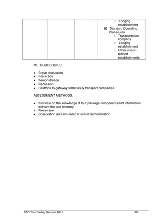 CBC Tour Guiding Services NC II -78-
o Lodging
establishment
 Standard Operating
Procedures
o Transportation
company
o Lodging
establishment
o Other visitor-
related
establishments
METHODOLOGIES:
 Group discussion
 Interaction
 Demonstration
 Discussion
 Fieldtrips to gateway terminals & transport companies
ASSESSMENT METHODS:
 Interview on the knowledge of tour package components and information
relevant the tour itinerary
 Written test
 Observation and simulated or actual demonstration
 