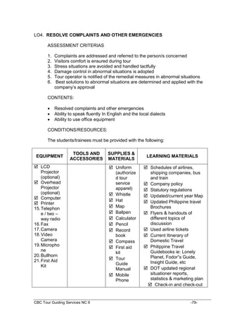 CBC Tour Guiding Services NC II -79-
LO4. RESOLVE COMPLAINTS AND OTHER EMERGENCIES
ASSESSMENT CRITERIAS
1. Complaints are addressed and referred to the person/s concerned
2. Visitors comfort is ensured during tour
3. Stress situations are avoided and handled tactfully
4. Damage control in abnormal situations is adopted
5. Tour operator is notified of the remedial measures in abnormal situations
6. Best solutions to abnormal situations are determined and applied with the
company’s approval
CONTENTS:
 Resolved complaints and other emergencies
 Ability to speak fluently In English and the local dialects
 Ability to use office equipment
CONDITIONS/RESOURCES:
The students/trainees must be provided with the following:
EQUIPMENT
TOOLS AND
ACCESSORIES
SUPPLIES &
MATERIALS
LEARNING MATERIALS
 LCD
Projector
(optional)
 Overhead
Projector
(optional)
 Computer
 Printer
15.Telephon
e / two –
way radio
16.Fax
17.Camera
18.Video
Camera
19.Micropho
ne
20.Bullhorn
21.First Aid
Kit
 Uniform
(authorize
d tour
service
apparel)
 Whistle
 Hat
 Map
 Ballpen
 Calculator
 Pencil
 Record
book
 Compass
 First aid
kit
 Tour
Guide
Manual
 Mobile
Phone
 Schedules of airlines,
shipping companies, bus
and train
 Company policy
 Statutory regulations
 Updated/current year Map
 Updated Philippine travel
Brochures
 Flyers & handouts of
different topics of
discussion
 Used airline tickets
 Current Itinerary of
Domestic Travel
 Philippine Travel
Guidebooks ie: Lonely
Planet, Fodor”s Guide,
Insight Guide, etc
 DOT updated regional
situationer reports,
statistics & marketing plan
 Check-in and check-out
 