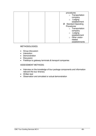 CBC Tour Guiding Services NC II -80-
procedures
o Transportation
company
o Lodging
establishment
 Standard Operating
Procedures
o Transportation
company
o Lodging
establishment
o Other visitor-
related
establishments
METHODOLOGIES:
 Group discussion
 Interaction
 Demonstration
 Discussion
 Fieldtrips to gateway terminals & transport companies
ASSESSMENT METHODS:
 Interview on the knowledge of tour package components and information
relevant the tour itinerary
 Written test
 Observation and simulated or actual demonstration
 