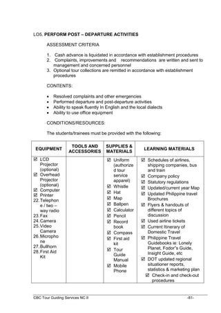 CBC Tour Guiding Services NC II -81-
LO5. PERFORM POST – DEPARTURE ACTIVITIES
ASSESSMENT CRITERIA
1. Cash advance is liquidated in accordance with establishment procedures
2. Complaints, improvements and recommendations are written and sent to
management and concerned personnel
3. Optional tour collections are remitted in accordance with establishment
procedures
CONTENTS:
 Resolved complaints and other emergencies
 Performed departure and post-departure activities
 Ability to speak fluently In English and the local dialects
 Ability to use office equipment
CONDITIONS/RESOURCES:
The students/trainees must be provided with the following:
EQUIPMENT
TOOLS AND
ACCESSORIES
SUPPLIES &
MATERIALS
LEARNING MATERIALS
 LCD
Projector
(optional)
 Overhead
Projector
(optional)
 Computer
 Printer
22.Telephon
e / two –
way radio
23.Fax
24.Camera
25.Video
Camera
26.Micropho
ne
27.Bullhorn
28.First Aid
Kit
 Uniform
(authorize
d tour
service
apparel)
 Whistle
 Hat
 Map
 Ballpen
 Calculator
 Pencil
 Record
book
 Compass
 First aid
kit
 Tour
Guide
Manual
 Mobile
Phone
 Schedules of airlines,
shipping companies, bus
and train
 Company policy
 Statutory regulations
 Updated/current year Map
 Updated Philippine travel
Brochures
 Flyers & handouts of
different topics of
discussion
 Used airline tickets
 Current Itinerary of
Domestic Travel
 Philippine Travel
Guidebooks ie: Lonely
Planet, Fodor”s Guide,
Insight Guide, etc
 DOT updated regional
situationer reports,
statistics & marketing plan
 Check-in and check-out
procedures
 