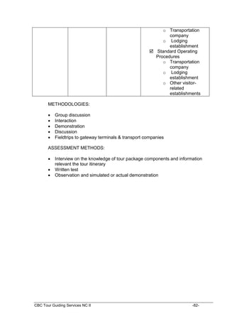 CBC Tour Guiding Services NC II -82-
o Transportation
company
o Lodging
establishment
 Standard Operating
Procedures
o Transportation
company
o Lodging
establishment
o Other visitor-
related
establishments
METHODOLOGIES:
 Group discussion
 Interaction
 Demonstration
 Discussion
 Fieldtrips to gateway terminals & transport companies
ASSESSMENT METHODS:
 Interview on the knowledge of tour package components and information
relevant the tour itinerary
 Written test
 Observation and simulated or actual demonstration
 