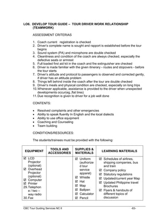 CBC Tour Guiding Services NC II -83-
LO6. DEVELOP TOUR GUIDE – TOUR DRIVER WORK RELATIONSHIP
(TEAMWORK)
ASSESSMENT CRITERIAS
1. Coach current registration is checked
2. Driver’s complete name is sought and rapport is established before the tour
begins
3. Sound system (PA) and microphone are double checked
4. Cleanliness and condition of the coach are always checked, especially the
defective seats or armrest
5. Full loaded first aid kit in the coach and fire extinguisher are checked
6. Driver is made familiar with the given itinerary - routes and stopovers - before
the tour starts
7. Driver’s attitude and protocol to passengers is observed and corrected gently,
if driver has an attitude problem
8. Things left behind inside the coach after the tour are double checked
9. Driver’s meals and physical condition are checked, especially on long trips
10.Whenever applicable, assistance is provided to the driver when unexpected
developments occur(eg.,flat tires)
11.Due recognition is given to driver for a job well done
CONTENTS:
 Resolved complaints and other emergencies
 Ability to speak fluently In English and the local dialects
 Ability to use office equipment
 Coaching and Counseling
 Team building
CONDITIONS/RESOURCES:
The students/trainees must be provided with the following:
EQUIPMENT
TOOLS AND
ACCESSORIES
SUPPLIES &
MATERIALS
LEARNING MATERIALS
 LCD
Projector
(optional)
 Overhead
Projector
(optional)
 Computer
 Printer
29.Telephon
e / two –
way radio
30.Fax
 Uniform
(authorize
d tour
service
apparel)
 Whistle
 Hat
 Map
 Ballpen
 Calculator
 Pencil
 Schedules of airlines,
shipping companies, bus
and train
 Company policy
 Statutory regulations
 Updated/current year Map
 Updated Philippine travel
Brochures
 Flyers & handouts of
different topics of
discussion
 