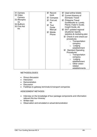 CBC Tour Guiding Services NC II -84-
31.Camera
32.Video
Camera
33.Micropho
ne
34.Bullhorn
35.First Aid
Kit
 Record
book
 Compass
 First aid
kit
 Tour
Guide
Manual
 Mobile
Phone
 Used airline tickets
 Current Itinerary of
Domestic Travel
 Philippine Travel
Guidebooks ie: Lonely
Planet, Fodor”s Guide,
Insight Guide, etc
 DOT updated regional
situationer reports,
statistics & marketing plan
 Check-in and check-out
procedures
o Transportation
company
o Lodging
establishment
 Standard Operating
Procedures
o Transportation
company
o Lodging
establishment
o Other visitor-
related
establishments
METHODOLOGIES:
 Group discussion
 Interaction
 Demonstration
 Discussion
 Fieldtrips to gateway terminals & transport companies
ASSESSMENT METHODS:
 Interview on the knowledge of tour package components and information
relevant the tour itinerary
 Written test
 Observation and simulated or actual demonstration
 