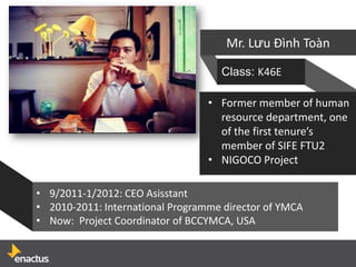 Mr. Lưu Đình Toàn

                                    Class: K46E

                                  • Former member of human
                                    resource department, one
                                    of the first tenure’s
                                    member of SIFE FTU2
                                  • NIGOCO Project

• 9/2011-1/2012: CEO Asisstant
• 2010-2011: International Programme director of YMCA
• Now: Project Coordinator of BCCYMCA, USA
 