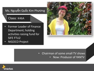 Ms. Nguyễn Quốc Kim Phương

  Class: K46A

• Former Leader of Finance
  Department; holding
  activities raising fund for
  SIFE FTU2
• NIGOCO Project


                           • Chairman of some small TV shows
                                  • Now: Producer of YANTV
 