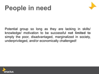 People in need


Potential group so long as they are lacking in skills/
knowledge/ motivation to be successful not limited to
simply the poor, disadvantaged, marginalized in society,
underprivileged, and/or economically challenged!
 