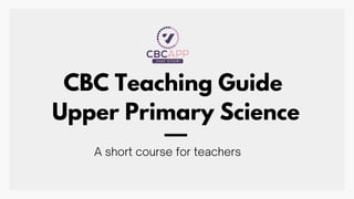 CBC Teaching Guide
Upper Primary Science
A short course for teachers
 