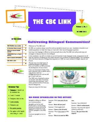 THE CBC LINK
                                                                                                                               Volume 1, No. 1


                                                                                                                               04 JUNE 2011



        IN THIS ISSUE:

                                      Cultivating Bilingual Communities!
100 Verbos mas usados             2   Welcome to The CBC Link!
10 Yourtube Video to watch!       2   At CBC our students always come first and we decided to launch our own newsletter directed at our
Difference between MAKE           2   student population to help them keep on track with their second language acquisition.
and DO                                Learning a new language is difficult to do by yourself, that is why The CBC Link will provide tips and
7 BRANDING Tips from Oprah        3   strategies to help you become more bilingual.
Winfrey
                                      In this newsletter, we will run articles on current business trends, language trends, comparisons etc all
APPS TO BOOST EFFICIENCY          3   with the intention of helping you the reader become more proficient at speaking English. This newsletter
                                      will in the future become a trilingual learning tool as in CBC we coach students in English, Spanish and
CBC SWOT is OUT                   3   French.
                                  6
                                      We also have very high hopes of
                                      publishing bilingual contributions
                                      from our students as CBC promotes
                                      the development of new writers.
                                      If you are interested in being a free-
                                      lance columnist with us please send a
                                      copy of your work to:
                                      info@grupomaraj.com and we will
                                      get in touch with you.
                                      The CBC Link is looking for pieces
                                      on tourism, new ideas in business,
                                      networking, learning tools , inter-
                                      views, personal stories of how you
                                      became bilingual etc.
  Grammar Tip:                        Hope you enjoy this first issue.

   Trabajamos in Spanish can
    be translated into:
   I work / I worked.
                                      NO MORE SPANGLISH IN THE OFFICE!
   Trabajamos todos los días.
                                      Spanglish is killing our efficien-   Incorrect- How many years do you         son.
   I work everyday.                  cy in communication.                 have?
                                                                                                                    Incorrect– I no understand.
                                      Spanglish can be fun with            Correct-   How old are you?
   Trabajamos ayer.                  friends and in a social setting                                               Correct-   I don’t understand.
                                      because it is funny and can be       Incorrect– I have much work.             Incorrect– You have the report?
   We worked yesterday.              hysterical at times but in the
                                                                           Correct-  I have a lot of work.          (¿tienes el informe?)
                                      OFFICE, spanglish is the ENE-
   This applies to ALL Spanish       MY!                                  Incorrect– This is for to send to Wil-   Correct– Do you have the
    verbs ending in –amos!            Common spanglish errors to
                                                                           son.                                     report?
                                      avoid:                               Correct-   This is to send to Wil-
 