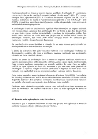 IX Congresso Internacional de Custos – Florianópolis, SC, Brasil, 28 a 30 de novembro de 2005
11
Nos testes substantivos obteve-se também algumas igualdades de utilização: 1o
– confirmação
externa ou circularização, conciliações e conferência de cálculos, com 75,00%; 2o
– exame e
contagem física, apresentou 66,67%; 3º – exame de documentos originais, com 58,33%; 4o
–
exame de escrituração e o exame de registros auxiliares apresenta-se com 41,67% e, 5o
– com
25,00%, o inquérito e a correlação das informações obtidas são apontadas pelas empresas de
auditoria independente pesquisadas.
A confirmação externa ou circularização significa obter informações da empresa auditada,
com pessoas alheias à empresa. Esta confirmação deve ser formal e, pelo fato de ser obtida
em uma fonte externa, confere imparcialidade e confiança às informações obtidas. Esta
técnica sendo utilizada de forma criteriosa, proporciona ao auditor maior certeza das
informações auditadas, bem como, pode revelar situações alheias das fornecidas pela
escrituração contábil e dos profissionais da empresa.
As conciliações tem como finalidade a obtenção de um saldo comum, proporcionado por
diferenças existentes entre as fontes de informação.
O exame de escrituração tem como finalidade verificar se as informações constantes nas
demonstrações contábeis são reais e confiáveis, mediante verificação das escriturações
efetuadas nos livros contábeis e fiscais.
Paralelo ao exame de escrituração faz-se o exame de registros auxiliares, verifica-se os
registros auxiliares com os saldos das contas sintéticas, dando a estas suporte e autenticidade.
Estes registros auxiliares representam um controle analítico da conta. Cabe ao auditor
verificar se estes registros auxiliares são autênticos e que não estão sendo passíveis de
adulterações. É objeto de atenção do auditor, verificar se os registros auxiliares estão sendo
efetuados com regularidade e se não apresentam qualquer vício que os torne duvidosos.
Outro exame apontado é a correlação das informações. Conforme Attie (1998), “a correlação
das informações obtidas nada mais é do que o relacionamento harmônico do sistema contábil
de partidas dobradas”. Esta correlação acontece na medida em que o auditor estará efetuando
seu trabalho relacionado com uma outra área do balanço ou do resultado.
Os demais testes substantivos apontados entre os cinco mais utilizados foram abordados nos
testes de observância. Na seqüência verifica-se as áreas de maior aplicação dos testes de
auditoria.
4.2 Áreas de maior aplicação dos testes de auditoria
Solicitou-se que as empresas indicassem as áreas em que são mais aplicados os testes de
auditoria. Os dados colhidos estão dispostos na Tabela 3.
 