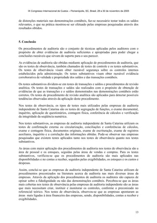 IX Congresso Internacional de Custos – Florianópolis, SC, Brasil, 28 a 30 de novembro de 2005
13
de distorções materiais nas demonstrações contábeis, faz-se necessário testar todos os saldos
relevantes, o que na prática mostrou-se ser efetuado pelas empresas pesquisadas através dos
resultados obtidos.
5. Conclusão
Os procedimentos de auditoria são o conjunto de técnicas aplicadas pelos auditores com o
propósito de obter evidências de auditoria suficientes e apropriadas para poder chegar a
conclusões razoáveis que sirvam de suporte para o seu parecer.
As evidências de auditoria são obtidas mediante aplicação de procedimentos de auditoria, que
são os testes de observância, também chamados de testes de controle e os testes substantivos.
Os testes de observância visam obter razoável segurança sobre os controles internos
estabelecidos pela administração. Os testes substantivos visam obter razoável evidência
corroborativa de validade e propriedade dos saldos e das transações contábeis.
Os testes substantivos dividem-se em testes de transações e saldos e procedimentos de revisão
analítica. Os testes de transações e saldos são realizados com o propósito de obtenção de
evidências de que as transações e o saldos demonstrados nas demonstrações contábeis estão
corretos. Os testes de procedimento de revisão analítica são aplicados para detectar possíveis
tendências observadas através da aplicação deste procedimento.
Nos testes de observância, os tipos de testes mais utilizados pelas empresas de auditoria
independente de Santa Catarina são os testes de segregação de funções, o exame documental,
inquérito, aplicação de questionários, contagem física, conferência de cálculos e verificação
da integridade da seqüência numérica.
Nos testes substantivos, as empresas de auditoria independente de Santa Catarina utilizam os
testes de confirmação externa ou circularização, conciliações e conferências de cálculos,
exame e contagem física, documentos originais, exame de escrituração, exame de registros
auxiliares, inquérito e a correlação das informações obtidas. Pode-se observar nas empresas
pesquisadas que existem testes aplicados tanto nos testes de observância quanto nos testes
substantivos.
As áreas com maior aplicação dos procedimentos de auditoria nos testes de observância são a
área de pessoal e os estoques, seguidas pelas áreas de vendas e compras. Para os testes
substantivos, verificou-se que os procedimentos de auditoria são mais aplicados nas
disponibilidades e no contas a receber, seguidos pelas exigibilidades, os estoques e os custos e
despesas.
Assim, conclui-se que as empresas de auditoria independente de Santa Catarina utilizam de
procedimentos preconizados na literatura acerca da auditoria nas mais diversas áreas da
empresas. Através da aplicação dos procedimentos de auditoria os auditores são capazes de
opinar sobre a fidedignidade ou não das demonstrações contábeis. Percebeu-se que as áreas
mais cobertas nos testes de observância pelas empresas de auditoria independente são as áreas
que mais necessitam criar, instituir e monitorar os controles, conforme o preconizado no
referencial teórico. Nos testes de observância, observou-se que as empresas apontaram as
áreas mais ligadas à área financeira das empresas, sendo, disponibilidades, contas a receber e
exigibilidades.
 