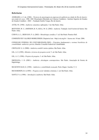 IX Congresso Internacional de Custos – Florianópolis, SC, Brasil, 28 a 30 de novembro de 2005
14
Referências
ANDRADE, L. C. de. (1988) - Técnicas de amostragem em empresas de auditoria na cidade do Rio de Janeiro:
um estudo de casos. 1988. 188f. Dissertação (Mestrado em Ciências Contábeis) - Instituto Superior de Estudos
de Estudos Contábeis – ISEC – Fundação Getúlio Vargas, Rio de Janeiro.
ATTIE, W. (1998) - Auditoria: conceitos e aplicações. 5 ed. São Paulo: Atlas.
BOYNTON, W. C.; JOHNSON, R. N.; KELL, W. G. (2002) - Auditoria. Tradução: José Evaristo do Santos. São
Paulo: Atlas.
CERVO, A. L.; BERVIAN, P. A. (2003) - Metodologia científica. 5. ed. São Paulo: Prentice Hall.
COMISSÃO DE VALORES MOBILIÁRIOS. Disponível em: <http:/cvm.org.br>. Acesso em: 10 mai. 2004.
CONSELHO FEDERAL DE CONTABILIDADE.(2003) - Princípios fundamentais e normas brasileiras de
contabilidade: auditoria e perícia. Brasília: Conselho Federal de Contabilidade.
CREPALDI. S. A. (2000) - Auditoria contábil: teoria e prática. São Paulo: Atlas.
GIL, A. C.(1999) - Métodos e técnicas de pesquisa social. 5. ed. São Paulo: Atlas.
GIL, A. C. (1996) - Projetos de pesquisa. 3. ed. São Paulo: Atlas.
IMONIANA, J. O. (2001) - Auditoria: abordagem contemporânea. São Paulo: Associação de Ensino de
Itapetininga.
RECKTENVALD, G. (1998) - Auditoria e contabilidade avançada. Porto Alegre: Assefaz, V. 4.
RICHARDSON, R. J.(1989) - Pesquisa social: métodos e técnicas. 2. ed. São Paulo: Atlas.
SANTI, P. A. (1988) - Introdução à auditoria. São Paulo: Atlas.
 