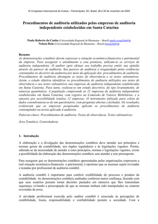 IX Congresso Internacional de Custos – Florianópolis, SC, Brasil, 28 a 30 de novembro de 2005
Procedimentos de auditoria utilizados pelas empresas de auditoria
independente estabelecidas em Santa Catarina
Paulo Roberto da Cunha (Universidade Regional de Blumenau – Brasil) paulo.ccsa@furb.br
Nelson Hein (Universidade Regional de Blumenau – Brasil) hein@furb.br
Resumo
As demonstrações contábeis devem expressar a situação econômico-financeira e patrimonial
da empresa. Para assegurar o atendimento a esta premissa, utilizam-se os serviços de
auditoria independente. O auditor após efetuar seu trabalho precisa emitir sua opinião
através do parecer de auditoria. Seu parecer de auditoria é resguardado pelas evidências
constatadas no decorrer da auditoria por meio da aplicação dos procedimentos de auditoria.
Procedimentos de auditoria abrangem os testes de observância e os testes substantivos.
Assim, o estudo objetiva identificar os procedimentos de auditoria utilizados nos testes de
observância e nos testes substantivos nas empresas de auditoria independente estabelecidas
em Santa Catarina. Para tanto, realizou-se um estudo descritivo, do tipo levantamento, de
natureza quantitativa. A população compreende as 21 empresas de auditoria independente
estabelecidas em Santa Catarina, com registro na Comissão de Valores Mobiliários, e a
amostra por acessibilidade totaliza 12 empresas. O instrumento utilizado para coleta de
dados consubstancia-se de um questionário, com perguntas abertas e fechadas. Os resultados
evidenciam que as empresas pesquisadas aplicam os procedimentos de auditoria
contemplados na teoria aplicada à auditoria.
Palavras-chave: Procedimentos de auditoria. Testes de observância. Testes substantivos.
Área Temática: Controladoria.
1. Introdução
A elaboração e a divulgação das demonstrações contábeis deve atender aos princípios e
normas gerais da contabilidade, aos órgãos reguladores e às legislações vigentes. Porém,
sabendo-se da necessidade de atender a estes princípios, normas e legislações vigentes, existe
a possibilidade da elaboração das demonstrações contábeis sem atender a este pressuposto.
Para assegurar que as demonstrações contábeis apresentadas pelas organizações expressem a
real situação econômico-financeira e patrimonial, é oportuno que as mesmas sejam revisadas
e testadas por profissional de auditoria contábil.
A auditoria contábil é importante para conferir credibilidade do processo e produto da
contabilidade. As demonstrações contábeis auditadas conferem maior confiança, fazendo com
que seus usuários possam tomar decisões pautados em números que lhes transmitam
segurança, evitando a preocupação de que as mesmas tenham sido manipuladas ou estarem
revestidas de erros.
A atividade profissional exercida pelo auditor contábil é associada às percepções de
credibilidade, lisura, responsabilidade e confiabilidade perante a sociedade. Com a
 
